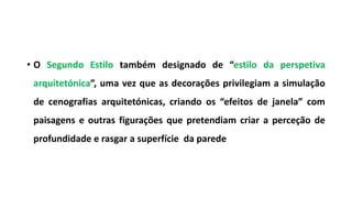 • O Segundo Estilo também designado de “estilo da perspetiva
arquitetónica”, uma vez que as decorações privilegiam a simulação
de cenografias arquitetónicas, criando os “efeitos de janela” com
paisagens e outras figurações que pretendiam criar a perceção de
profundidade e rasgar a superfície da parede
 