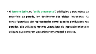 • O Terceiro Estilo, ou “estilo ornamental”, privilegiou o tratamento da
superfície da parede, em detrimento dos efeitos ilusionistas. As
cenas figurativas são representadas como quadros pendurados nas
paredes. São utilizados motivos vegetalistas de inspiração oriental e
africana que conferem um carácter ornamental e exótico.
 
