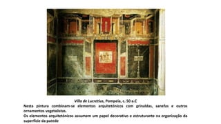 Villa de Lucretius, Pompeia, c. 50 a.C
Nesta pintura combinam-se elementos arquitetónicos com grinaldas, sanefas e outros
ornamentos vegetalistas.
Os elementos arquitetónicos assumem um papel decorativo e estruturante na organização da
superfície da parede
 