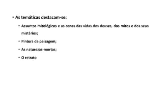 • As temáticas destacam-se:
• Assuntos mitológicos e as cenas das vidas dos deuses, dos mitos e dos seus
mistérios;
• Pintura da paisagem;
• As naturezas-mortas;
• O retrato
 