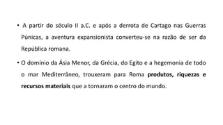 • A partir do século II a.C. e após a derrota de Cartago nas Guerras
Púnicas, a aventura expansionista converteu-se na razão de ser da
República romana.
• O domínio da Ásia Menor, da Grécia, do Egito e a hegemonia de todo
o mar Mediterrâneo, trouxeram para Roma produtos, riquezas e
recursos materiais que a tornaram o centro do mundo.
 