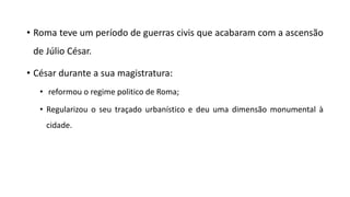 • Roma teve um período de guerras civis que acabaram com a ascensão
de Júlio César.
• César durante a sua magistratura:
• reformou o regime politico de Roma;
• Regularizou o seu traçado urbanístico e deu uma dimensão monumental à
cidade.
 