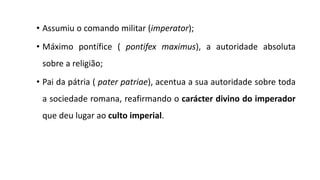 • Assumiu o comando militar (imperator);
• Máximo pontífice ( pontifex maximus), a autoridade absoluta
sobre a religião;
• Pai da pátria ( pater patriae), acentua a sua autoridade sobre toda
a sociedade romana, reafirmando o carácter divino do imperador
que deu lugar ao culto imperial.
 