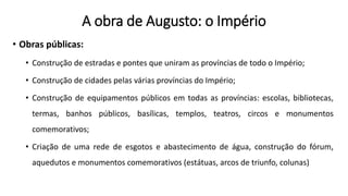 A obra de Augusto: o Império
• Obras públicas:
• Construção de estradas e pontes que uniram as províncias de todo o Império;
• Construção de cidades pelas várias províncias do Império;
• Construção de equipamentos públicos em todas as províncias: escolas, bibliotecas,
termas, banhos públicos, basílicas, templos, teatros, circos e monumentos
comemorativos;
• Criação de uma rede de esgotos e abastecimento de água, construção do fórum,
aquedutos e monumentos comemorativos (estátuas, arcos de triunfo, colunas)
 