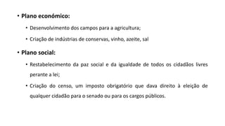 • Plano económico:
• Desenvolvimento dos campos para a agricultura;
• Criação de indústrias de conservas, vinho, azeite, sal
• Plano social:
• Restabelecimento da paz social e da igualdade de todos os cidadãos livres
perante a lei;
• Criação do censo, um imposto obrigatório que dava direito à eleição de
qualquer cidadão para o senado ou para os cargos públicos.
 