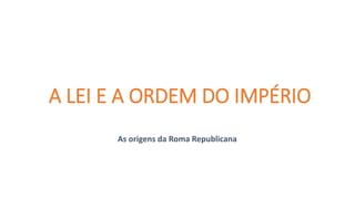 A LEI E A ORDEM DO IMPÉRIO
As origens da Roma Republicana
 