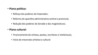 • Plano político:
• Reforço dos poderes do Imperador;
• Reforma do aparelho administrativo central e provincial;
• Redução dos poderes do Senado e das magistraturas.
• Plano cultural:
• Financiamento de artistas, poetas, escritores e intelectuais;
• Início do mecenato artístico e cultural
 