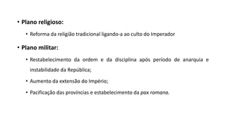 • Plano religioso:
• Reforma da religião tradicional ligando-a ao culto do Imperador
• Plano militar:
• Restabelecimento da ordem e da disciplina após período de anarquia e
instabilidade da República;
• Aumento da extensão do Império;
• Pacificação das províncias e estabelecimento da pax romana.
 