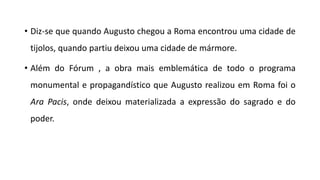 • Diz-se que quando Augusto chegou a Roma encontrou uma cidade de
tijolos, quando partiu deixou uma cidade de mármore.
• Além do Fórum , a obra mais emblemática de todo o programa
monumental e propagandístico que Augusto realizou em Roma foi o
Ara Pacis, onde deixou materializada a expressão do sagrado e do
poder.
 