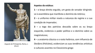 Augusto de Primaporta, Roma, c.
29 d.C
Aspetos da estátua:
1 – o braço direito erguido, um gesto de senador dirigindo-
se à assembleia que manifesta o domínio da retórica;
2 – o uniforme militar revela a natureza do regime e a sua
condição de Imperador;
3 – a toga dos patrícios descaída sobre os eu braço
esquerdo, evidencia o poder político e o domínio sobre as
magistraturas;
4 – a anatomia clássica e o rosto helénico, com influencia de
Doriforo (Policleto), evidenciam as suas tendências artísticas
e culturais assentes no Classicismo grego
 