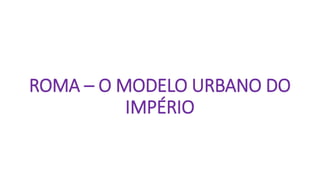 ROMA – O MODELO URBANO DO
IMPÉRIO
 
