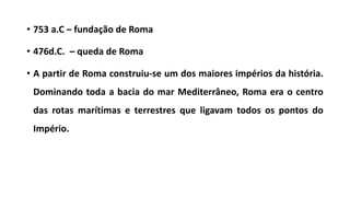 • 753 a.C – fundação de Roma
• 476d.C. – queda de Roma
• A partir de Roma construiu-se um dos maiores impérios da história.
Dominando toda a bacia do mar Mediterrâneo, Roma era o centro
das rotas marítimas e terrestres que ligavam todos os pontos do
Império.
 