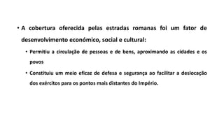 • A cobertura oferecida pelas estradas romanas foi um fator de
desenvolvimento económico, social e cultural:
• Permitiu a circulação de pessoas e de bens, aproximando as cidades e os
povos
• Constituiu um meio eficaz de defesa e segurança ao facilitar a deslocação
dos exércitos para os pontos mais distantes do Império.
 