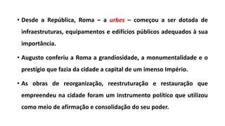 • Desde a República, Roma – a urbes – começou a ser dotada de
infraestruturas, equipamentos e edifícios públicos adequados à sua
importância.
• Augusto conferiu a Roma a grandiosidade, a monumentalidade e o
prestígio que fazia da cidade a capital de um imenso Império.
• As obras de reorganização, reestruturação e restauração que
empreendeu na cidade foram um instrumento político que utilizou
como meio de afirmação e consolidação do seu poder.
 