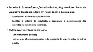 • Em relação às transformações urbanísticas, Augusto dotou Roma de
uma nova divisão da cidade em novas zonas e bairros, que:
• Aperfeiçoou a administração da cidade;
• Facilitou o sistema de circulação, a segurança, a movimentação dos
exércitos ou o combate a incêndios.
• O desenvolvimento urbanístico foi:
• um instrumento político;
• um meio de afirmação do poder e da soberania do Império sobre os outros
povos.
 