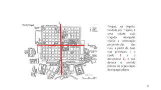 32
1
2
Timgad, na Argélia,
fundada por Trajano, é
uma cidade cujo
traçado retangular
revela a orientação
perpendicular das
ruas, a partir de duas
vias principais ( o
cardo 1 e o
decumanus 2), o que
denota o sentido
prático de organização
do espaço urbano
 