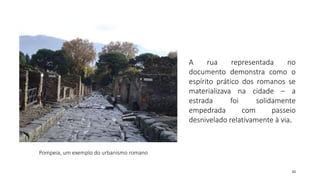 33
Pompeia, um exemplo do urbanismo romano
A rua representada no
documento demonstra como o
espírito prático dos romanos se
materializava na cidade – a
estrada foi solidamente
empedrada com passeio
desnivelado relativamente à via.
 