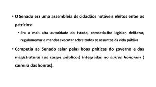 • O Senado era uma assembleia de cidadãos notáveis eleitos entre os
patrícios:
• Era a mais alta autoridade do Estado, competia-lhe legislar, deliberar,
regulamentar e mandar executar sobre todos os assuntos da vida pública
• Competia ao Senado zelar pelas boas práticas do governo e das
magistraturas (os cargos públicos) integradas no cursos honorum (
carreira das honras).
 