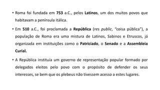 • Roma foi fundada em 753 a.C., pelos Latinos, um dos muitos povos que
habitavam a península itálica.
• Em 510 a.C., foi proclamada a República (res public, “coisa pública”), a
população de Roma era uma mistura de Latinos, Sabinos e Etruscos, já
organizada em instituições como o Patriciado, o Senado e a Assembleia
Curial.
• A República instituía um governo de representação popular formado por
delegados eleitos pelo povo com o propósito de defender os seus
interesses, se bem que os plebeus não tivessem acesso a estes lugares.
 