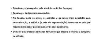 • Questores, encarregados pela administração das finanças;
• Senadores, designavam os cônsules.
 No Senado, onde as ideias, as opiniões e os juízos eram debatidos com
determinação, a retórica (a arte de argumentação) tornou-se o principal
recurso do senador para convencer os seus opositores.
 O maior dos oradores romanos foi Cícero que elevou a retórica à categoria
de ciência.
 