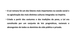 • A Lei romana foi um dos fatores mais importantes na coesão social e
na aglutinação das mais distintas culturas integradas no Império.
• Criada a partir dos costumes e das tradições do povo, a Lei era
constituída por um conjunto de leis pragmáticas, racionais e
abrangentes de todos os domínios da vida pública e privada.
 