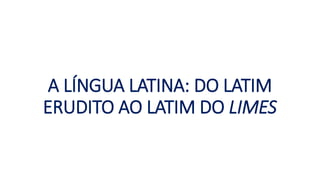 A LÍNGUA LATINA: DO LATIM
ERUDITO AO LATIM DO LIMES
 