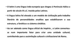 • O latim é uma língua indo-europeia que chegou à Península Itálica a
partir do século IX a.C. trazida pelos Latinos.
• A língua latina foi elevada a um modelo de civilização pelo trabalho
literário de personalidades eruditas que estabilizaram a sua
estrutura, a fonética e o sistema sintático.
• Ao ser adotada como língua oficial do Império , o Latim converteu-
se num importante fator para criar uma unidade cultural,
contribuindo para a assimilação cultural e civilizacional de Roma.
 