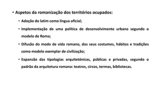 • Aspetos da romanização dos territórios ocupados:
• Adoção do latim como língua oficial;
• Implementação de uma política de desenvolvimento urbano segundo o
modelo de Roma;
• Difusão do modo de vida romano, dos seus costumes, hábitos e tradições
como modelo exemplar de civilização;
• Expansão das tipologias arquitetónicas, públicas e privadas, segundo o
padrão da arquitetura romana: teatros, circos, termas, bibliotecas.
 