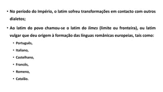 • No período do Império, o latim sofreu transformações em contacto com outros
dialetos;
• Ao latim do povo chamou-se o latim do limes (limite ou fronteira), ou latim
vulgar que deu origem à formação das línguas românicas europeias, tais como:
• Português,
• Italiano,
• Castelhano,
• Francês,
• Romeno,
• Catalão.
 