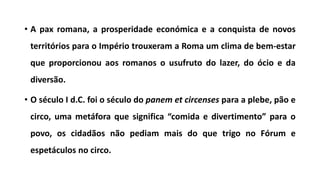 • A pax romana, a prosperidade económica e a conquista de novos
territórios para o Império trouxeram a Roma um clima de bem-estar
que proporcionou aos romanos o usufruto do lazer, do ócio e da
diversão.
• O século I d.C. foi o século do panem et circenses para a plebe, pão e
circo, uma metáfora que significa “comida e divertimento” para o
povo, os cidadãos não pediam mais do que trigo no Fórum e
espetáculos no circo.
 