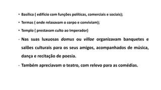 • Basílica ( edifício com funções políticas, comerciais e sociais);
• Termas ( onde relaxavam o corpo e conviviam);
• Templo ( prestavam culto ao Imperador)
- Nas suas luxuosas domus ou villae organizavam banquetes e
salões culturais para os seus amigos, acompanhados de música,
dança e recitação de poesia.
- Também apreciavam o teatro, com relevo para as comédias.
 
