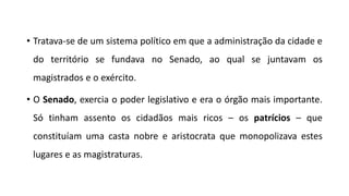 • Tratava-se de um sistema político em que a administração da cidade e
do território se fundava no Senado, ao qual se juntavam os
magistrados e o exército.
• O Senado, exercia o poder legislativo e era o órgão mais importante.
Só tinham assento os cidadãos mais ricos – os patrícios – que
constituíam uma casta nobre e aristocrata que monopolizava estes
lugares e as magistraturas.
 