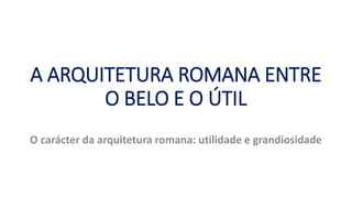 A ARQUITETURA ROMANA ENTRE
O BELO E O ÚTIL
O carácter da arquitetura romana: utilidade e grandiosidade
 