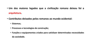 • Um dos maiores legados que a civilização romana deixou foi a
arquitetura.
• Contributos deixados pelos romanos ao mundo ocidental:
• Sistemas;
• Processos e tecnologias de construção;
• Funções e equipamentos criados para satisfazer determinadas necessidades
da sociedade.
 