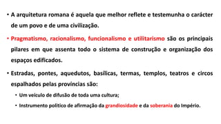 • A arquitetura romana é aquela que melhor reflete e testemunha o carácter
de um povo e de uma civilização.
• Pragmatismo, racionalismo, funcionalismo e utilitarismo são os principais
pilares em que assenta todo o sistema de construção e organização dos
espaços edificados.
• Estradas, pontes, aquedutos, basílicas, termas, templos, teatros e circos
espalhados pelas províncias são:
• Um veículo de difusão de toda uma cultura;
• Instrumento politico de afirmação da grandiosidade e da soberania do Império.
 