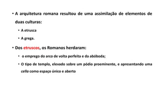 • A arquitetura romana resultou de uma assimilação de elementos de
duas culturas:
• A etrusca
• A grega.
• Dos etruscos, os Romanos herdaram:
• o emprego do arco de volta perfeita e da abóboda;
• O tipo de templo, elevado sobre um pódio proeminente, e apresentando uma
cella como espaço único e aberto
 