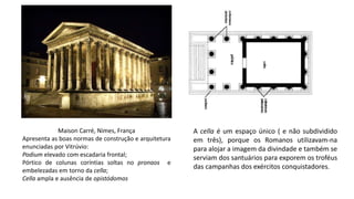 Maison Carré, Nimes, França
Apresenta as boas normas de construção e arquitetura
enunciadas por Vitrúvio:
Podium elevado com escadaria frontal;
Pórtico de colunas coríntias soltas no pronaos e
embelezadas em torno da cella;
Cella ampla e ausência de opistódomos
A cella é um espaço único ( e não subdividido
em três), porque os Romanos utilizavam-na
para alojar a imagem da divindade e também se
serviam dos santuários para exporem os troféus
das campanhas dos exércitos conquistadores.
 