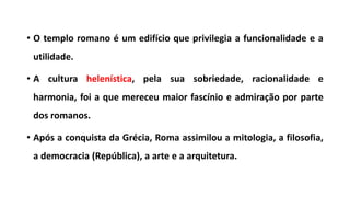 • O templo romano é um edifício que privilegia a funcionalidade e a
utilidade.
• A cultura helenística, pela sua sobriedade, racionalidade e
harmonia, foi a que mereceu maior fascínio e admiração por parte
dos romanos.
• Após a conquista da Grécia, Roma assimilou a mitologia, a filosofia,
a democracia (República), a arte e a arquitetura.
 