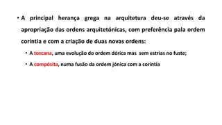 • A principal herança grega na arquitetura deu-se através da
apropriação das ordens arquitetónicas, com preferência pala ordem
coríntia e com a criação de duas novas ordens:
• A toscana, uma evolução do ordem dórica mas sem estrias no fuste;
• A compósita, numa fusão da ordem jónica com a coríntia
 