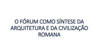 O FÓRUM COMO SÍNTESE DA
ARQUITETURA E DA CIVILIZAÇÃO
ROMANA
 