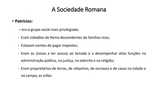 A Sociedade Romana
• Patrícios:
– era o grupo social mais privilegiada;
- Eram cidadãos de Roma descendentes de famílias ricas;
- Estavam isentos de pagar impostos;
- Eram os únicos a ter acesso ao Senado e a desempenhar altas funções na
administração pública, na justiça, no exército e na religião;
- Eram proprietários de terras, de rebanhos, de escravos e de casas na cidade e
no campo, as villae.
 
