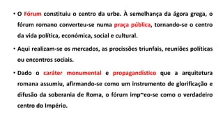 • O Fórum constituiu o centro da urbe. À semelhança da ágora grega, o
fórum romano converteu-se numa praça pública, tornando-se o centro
da vida política, económica, social e cultural.
• Aqui realizam-se os mercados, as procissões triunfais, reuniões políticas
ou encontros sociais.
• Dado o caráter monumental e propagandístico que a arquitetura
romana assumiu, afirmando-se como um instrumento de glorificação e
difusão da soberania de Roma, o fórum imp~eo-se como o verdadeiro
centro do Império.
 