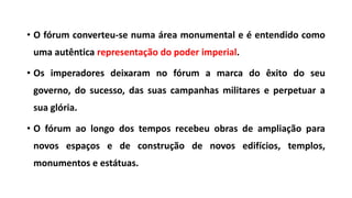 • O fórum converteu-se numa área monumental e é entendido como
uma autêntica representação do poder imperial.
• Os imperadores deixaram no fórum a marca do êxito do seu
governo, do sucesso, das suas campanhas militares e perpetuar a
sua glória.
• O fórum ao longo dos tempos recebeu obras de ampliação para
novos espaços e de construção de novos edifícios, templos,
monumentos e estátuas.
 