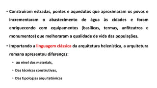 • Construíram estradas, pontes e aquedutos que aproximaram os povos e
incrementaram o abastecimento de água às cidades e foram
enriquecendo com equipamentos (basílicas, termas, anfiteatros e
monumentos) que melhoraram a qualidade de vida das populações.
• Importando a linguagem clássica da arquitetura helenística, a arquitetura
romana apresentou diferenças:
• ao nível dos materiais,
• Das técnicas construtivas,
• Das tipologias arquitetónicas
 