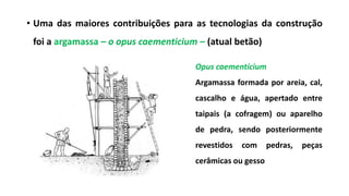 • Uma das maiores contribuições para as tecnologias da construção
foi a argamassa – o opus caementicium – (atual betão)
Opus caementicium
Argamassa formada por areia, cal,
cascalho e água, apertado entre
taipais (a cofragem) ou aparelho
de pedra, sendo posteriormente
revestidos com pedras, peças
cerâmicas ou gesso
 
