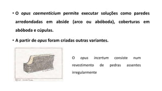 • O opus caementicium permite executar soluções como paredes
arredondadas em abside (arco ou abóboda), coberturas em
abóboda e cúpulas.
• A partir de opus foram criadas outras variantes.
O opus incertum consiste num
revestimento de pedras assentes
irregularmente
 