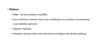• Plebeus:
• Plebe – do latim plebem, multidão;
• Eram mulheres e homens livres que se dedicavam ao comércio, ao artesanato
e aos trabalhos agrícolas;
• Pagavam impostos;
• Prestavam serviço militar, mas não tinham privilégios nem direitos politicos
 