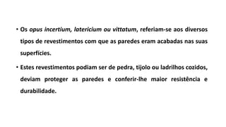 • Os opus incertium, latericium ou vittatum, referiam-se aos diversos
tipos de revestimentos com que as paredes eram acabadas nas suas
superfícies.
• Estes revestimentos podiam ser de pedra, tijolo ou ladrilhos cozidos,
deviam proteger as paredes e conferir-lhe maior resistência e
durabilidade.
 
