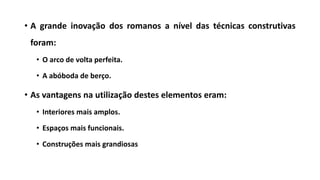 • A grande inovação dos romanos a nível das técnicas construtivas
foram:
• O arco de volta perfeita.
• A abóboda de berço.
• As vantagens na utilização destes elementos eram:
• Interiores mais amplos.
• Espaços mais funcionais.
• Construções mais grandiosas
 