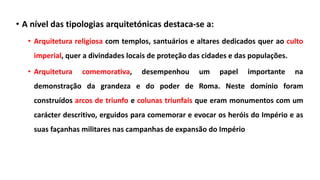 • A nível das tipologias arquitetónicas destaca-se a:
• Arquitetura religiosa com templos, santuários e altares dedicados quer ao culto
imperial, quer a divindades locais de proteção das cidades e das populações.
• Arquitetura comemorativa, desempenhou um papel importante na
demonstração da grandeza e do poder de Roma. Neste domínio foram
construídos arcos de triunfo e colunas triunfais que eram monumentos com um
carácter descritivo, erguidos para comemorar e evocar os heróis do Império e as
suas façanhas militares nas campanhas de expansão do Império
 